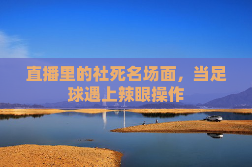 直播里的社死名场面,当足球遇上辣眼操作