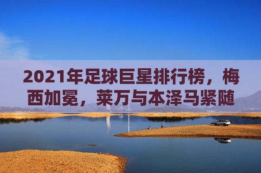 2021年足球巨星排行榜，梅西加冕，莱万与本泽马紧随其后，足坛格局重塑之年