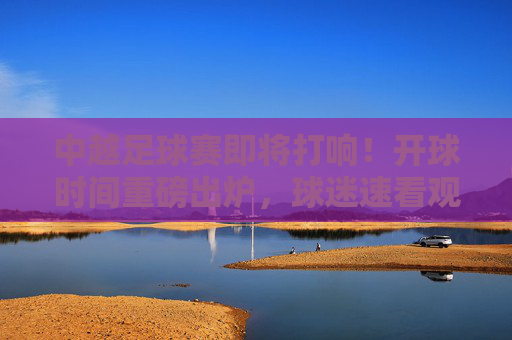 中越足球赛即将打响！开球时间重磅出炉，球迷速看观赛指南