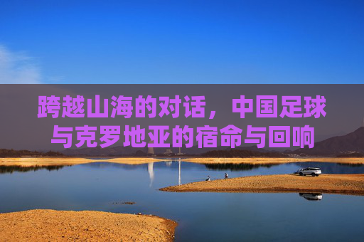 跨越山海的对话，中国足球与克罗地亚的宿命与回响