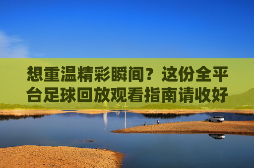 想重温精彩瞬间?这份全平台足球回放观看指南请收好!