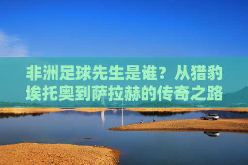 非洲足球先生是谁?从猎豹埃托奥到萨拉赫的传奇之路