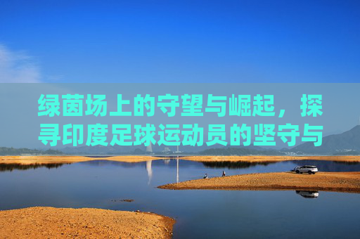 绿茵场上的守望与崛起，探寻印度足球运动员的坚守与梦想