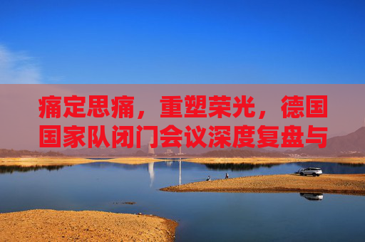 痛定思痛,重塑荣光,德国国家队闭门会议深度复盘与未来蓝图
