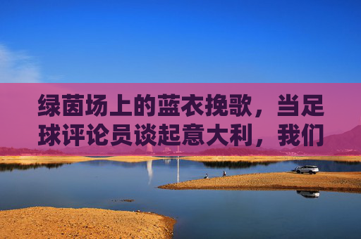 绿茵场上的蓝衣挽歌,当足球评论员谈起意大利,我们谈论的不仅是战术