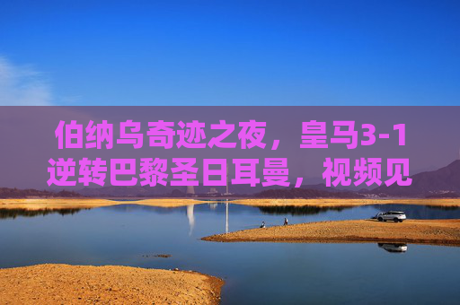 伯纳乌奇迹之夜,皇马3-1逆转巴黎圣日耳曼,视频见证足球史上最伟大逆转