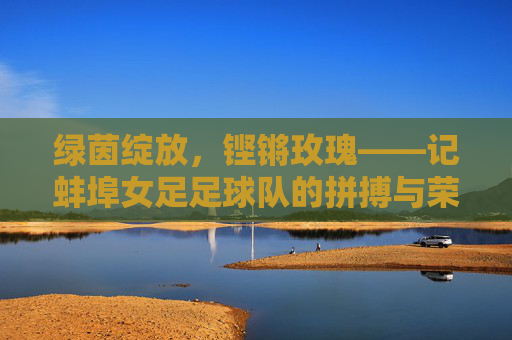 绿茵绽放,铿锵玫瑰——记蚌埠女足足球队的拼搏与荣光