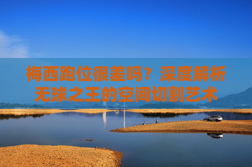 梅西跑位很差吗?深度解析无球之王的空间切割艺术