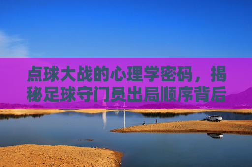 点球大战的心理学密码,揭秘足球守门员出局顺序背后的博弈