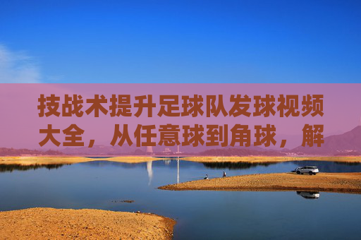 技战术提升足球队发球视频大全,从任意球到角球,解锁进攻新姿势