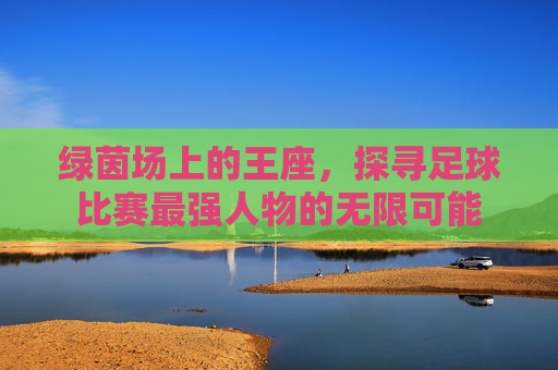 绿茵场上的王座,探寻足球比赛最强人物的无限可能