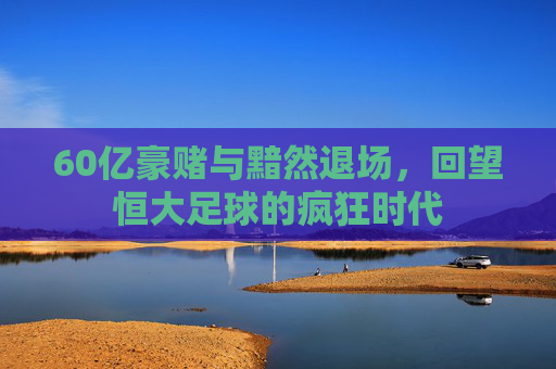 60亿豪赌与黯然退场,回望恒大足球的疯狂时代