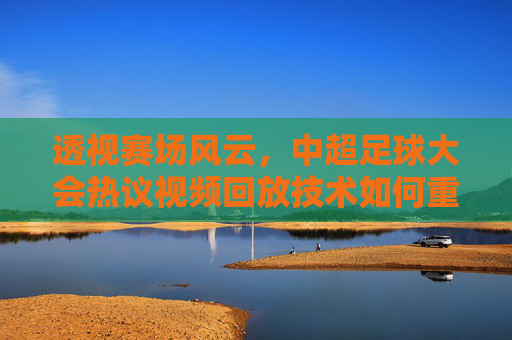 透视赛场风云,中超足球大会热议视频回放技术如何重塑比赛公平性