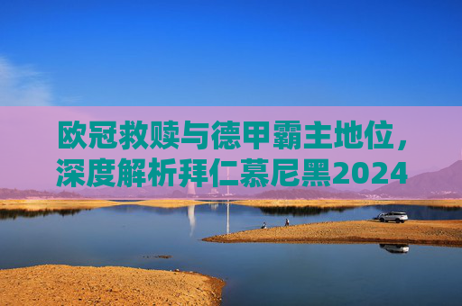 欧冠救赎与德甲霸主地位,深度解析拜仁慕尼黑2024/25赛季最新战略目标