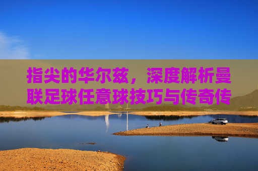 指尖的华尔兹,深度解析曼联足球任意球技巧与传奇传承