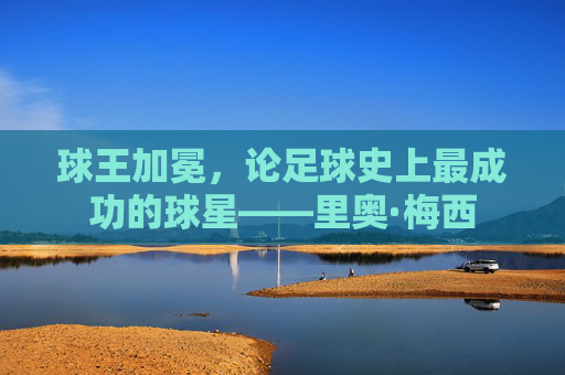 球王加冕,论足球史上最成功的球星——里奥·梅西