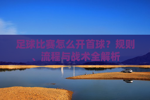 足球比赛怎么开首球?规则、流程与战术全解析