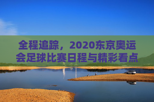 全程追踪，2020东京奥运会足球比赛日程与精彩看点