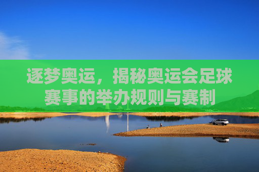 逐梦奥运，揭秘奥运会足球赛事的举办规则与赛制