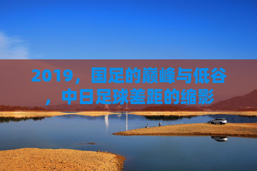 2019,国足的巅峰与低谷,中日足球差距的缩影