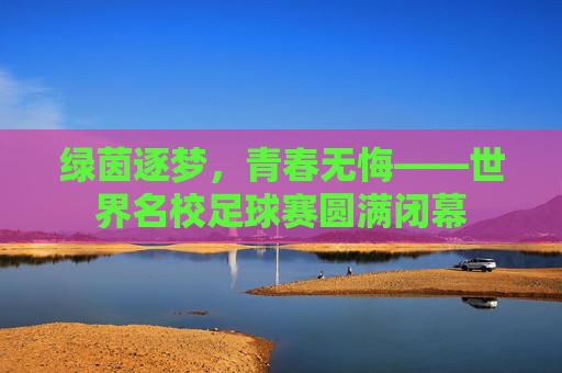 绿茵逐梦,青春无悔——世界名校足球赛圆满闭幕
