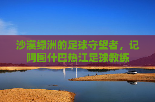 沙漠绿洲的足球守望者,记阿图什巴热江足球教练