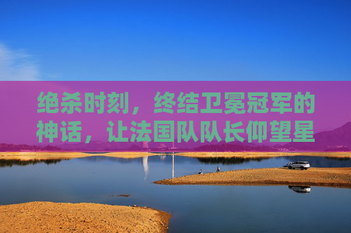 绝杀时刻,终结卫冕冠军的神话,让法国队队长仰望星空