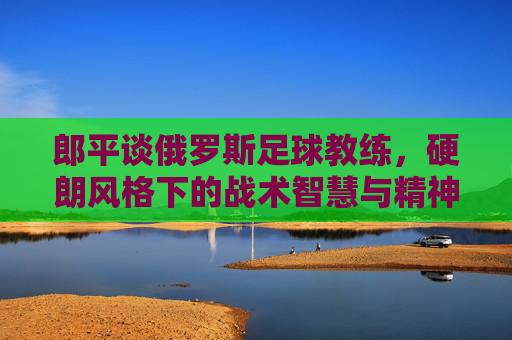 郎平谈俄罗斯足球教练,硬朗风格下的战术智慧与精神内核