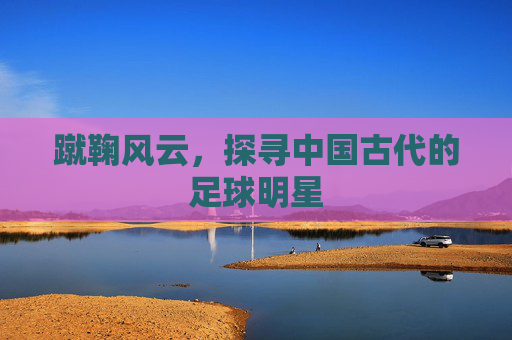 蹴鞠风云,探寻中国古代的足球明星