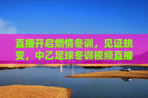 直播开启燃情冬训,见证蜕变,中乙足球冬训视频直播全面上线