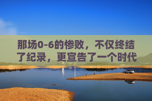 那场0-6的惨败,不仅终结了纪录,更宣告了一个时代的落幕