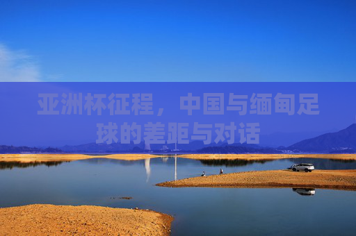 亚洲杯征程,中国与缅甸足球的差距与对话