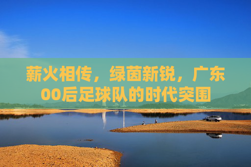 薪火相传，绿茵新锐，广东00后足球队的时代突围