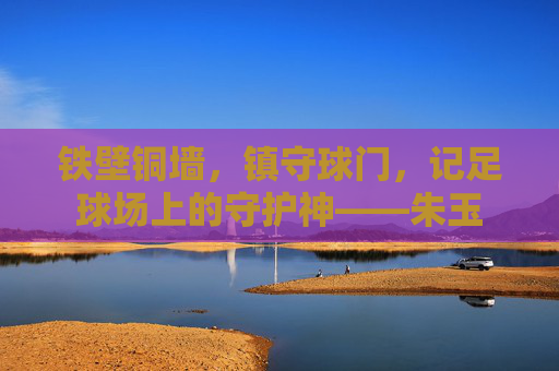 铁壁铜墙，镇守球门，记足球场上的守护神——朱玉