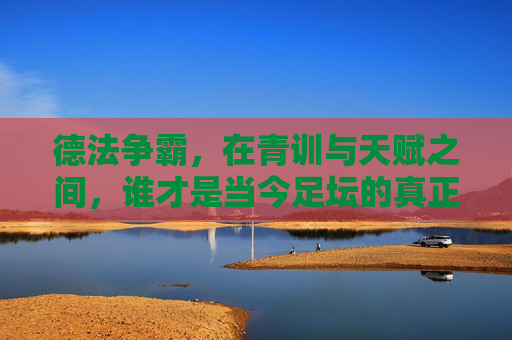 德法争霸,在青训与天赋之间,谁才是当今足坛的真正霸主?