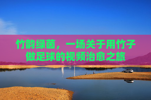 竹韵绿茵，一场关于用竹子做足球的视频治愈之旅