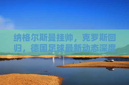 纳格尔斯曼挂帅，克罗斯回归，德国足球最新动态深度解读