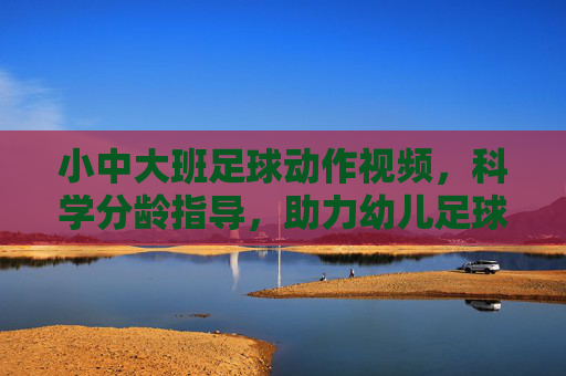 小中大班足球动作视频,科学分龄指导,助力幼儿足球启蒙