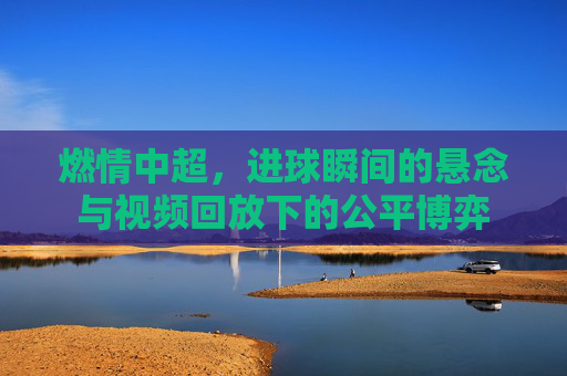 燃情中超，进球瞬间的悬念与视频回放下的公平博弈