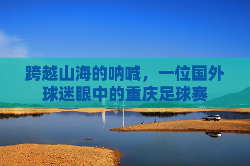 跨越山海的呐喊,一位国外球迷眼中的重庆足球赛
