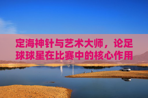 定海神针与艺术大师,论足球球星在比赛中的核心作用
