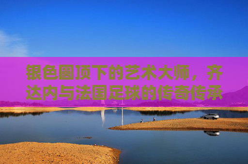 银色圆顶下的艺术大师,齐达内与法国足球的传奇传承