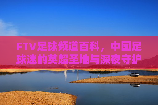 FTV足球频道百科,中国足球迷的英超圣地与深夜守护者
