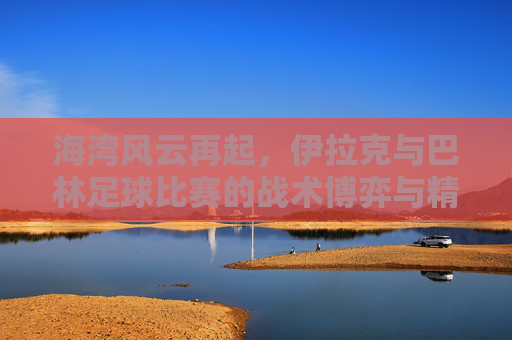 海湾风云再起,伊拉克与巴林足球比赛的战术博弈与精神较量