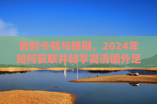 告别卡顿与模糊,2024年如何获取并畅享高清国外足球直播源