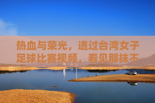 热血与荣光,透过台湾女子足球比赛视频,看见那抹不一样的绿茵色彩