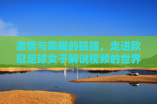 激情与荣耀的碰撞，走进欧冠足球女子解说视频的世界