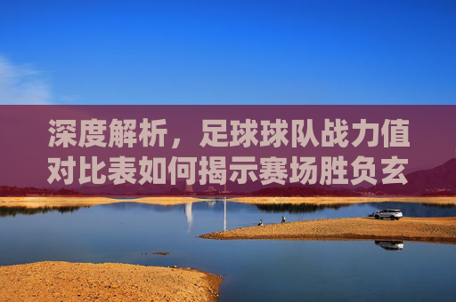 深度解析,足球球队战力值对比表如何揭示赛场胜负玄机