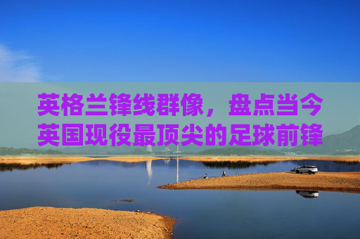 英格兰锋线群像，盘点当今英国现役最顶尖的足球前锋