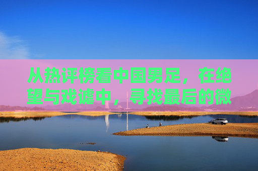从热评榜看中国男足，在绝望与戏谑中，寻找最后的微光